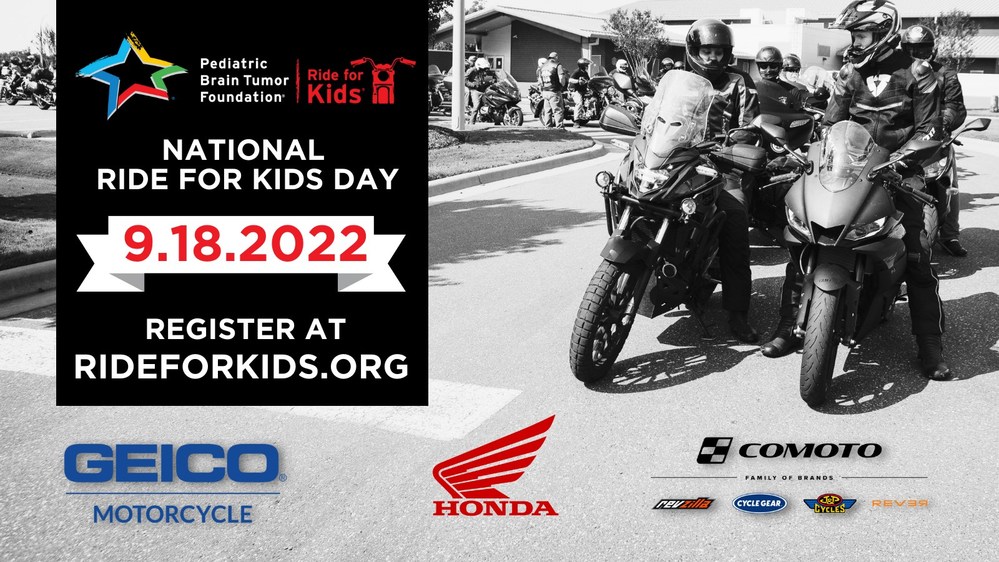 The Pediatric Brain Tumor Foundation announces the second annual National Ride for Kids Day in collaboration with American Honda, the Comoto Family of Brands, and GEICO Motorcycle. Powersports enthusiasts across the nation will hit the road, track, and trail during Childhood Cancer Awareness Month in support of families battling the deadliest pediatric cancer. Register at www.rideforkids.org to join us on Sept. 18, 2022.